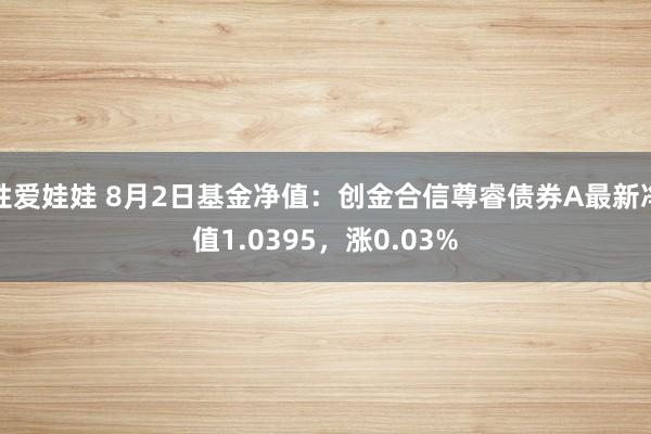 性爱娃娃 8月2日基金净值：创金合信尊睿债券A最新净值1.0395，涨0.03%