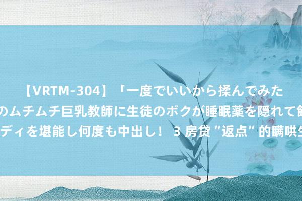 【VRTM-304】「一度でいいから揉んでみたい！」はち切れんばかりのムチムチ巨乳教師に生徒のボクが睡眠薬を隠れて飲ませて、夢の豊満ボディを堪能し何度も中出し！ 3 房贷“返点”的瞒哄生意：有贷100万元能返1万元，有给贷款东谈主折现款块