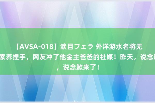 【AVSA-018】涙目フェラ 外洋游水名将无视中国素养捏手，网友冲了他金主爸爸的社媒！昨天，说念歉来了！