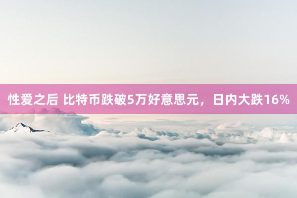 性爱之后 比特币跌破5万好意思元，日内大跌16%