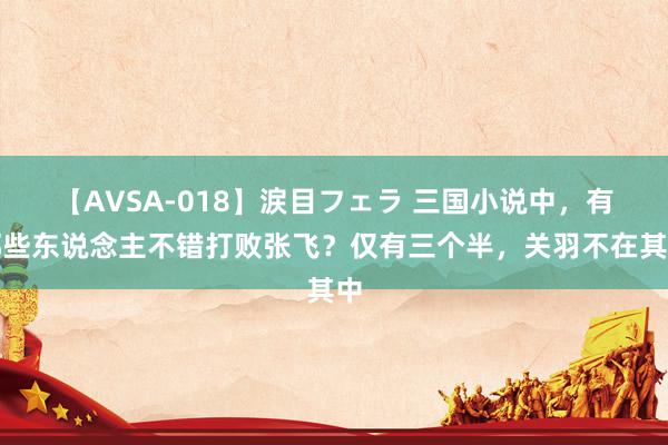 【AVSA-018】涙目フェラ 三国小说中，有哪些东说念主不错打败张飞？仅有三个半，关羽不在其中