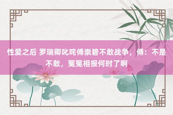 性爱之后 罗瑞卿叱咤傅崇碧不敢战争，傅：不是不敢，冤冤相报何时了啊