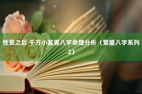 性爱之后 千万小富婆八字命理分析（繁盛八字系列2）