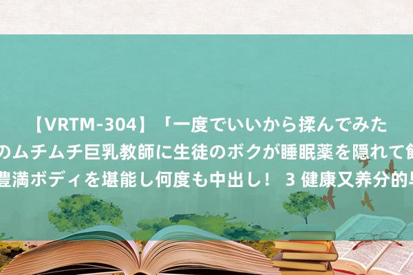 【VRTM-304】「一度でいいから揉んでみたい！」はち切れんばかりのムチムチ巨乳教師に生徒のボクが睡眠薬を隠れて飲ませて、夢の豊満ボディを堪能し何度も中出し！ 3 健康又养分的早餐，要学会多吃这4类，让你一天好气象