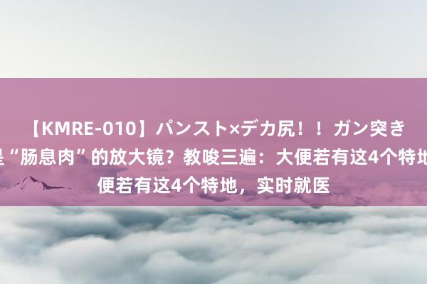 【KMRE-010】パンスト×デカ尻！！ガン突きBEST 大就是“肠息肉”的放大镜？教唆三遍：大便若有这4个特地，实时就医