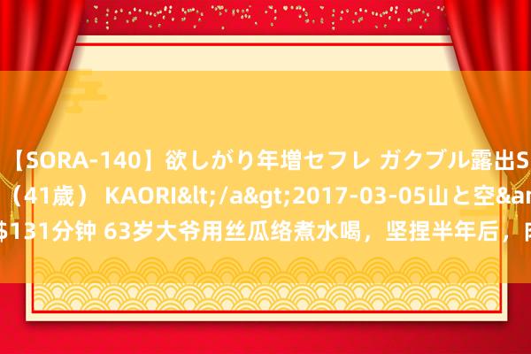 【SORA-140】欲しがり年増セフレ ガクブル露出SEX かおりサン（41歳） KAORI</a>2017-03-05山と空&$131分钟 63岁大爷用丝瓜络煮水喝，坚捏半年后，肉体3个变化让东谈主悭吝不已