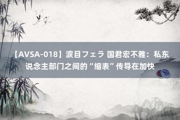 【AVSA-018】涙目フェラ 国君宏不雅：私东说念主部门之间的“缩表”传导在加快