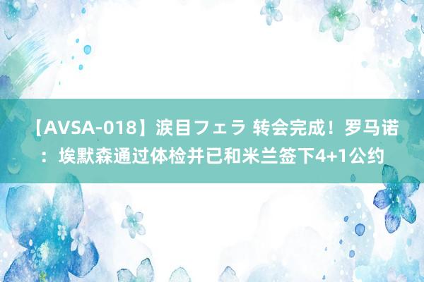 【AVSA-018】涙目フェラ 转会完成！罗马诺：埃默森通过体检并已和米兰签下4+1公约