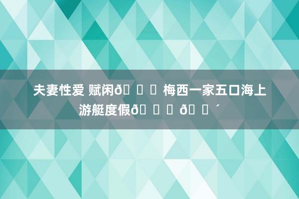 夫妻性爱 赋闲?梅西一家五口海上游艇度假??