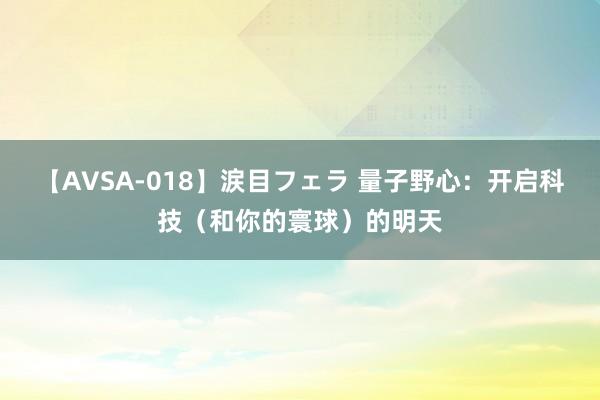 【AVSA-018】涙目フェラ 量子野心：开启科技（和你的寰球）的明天