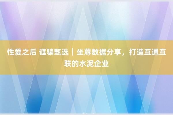 性爱之后 诓骗甄选｜坐蓐数据分享，打造互通互联的水泥企业