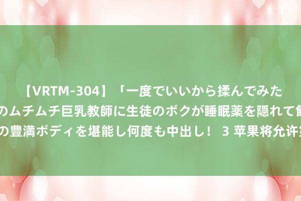 【VRTM-304】「一度でいいから揉んでみたい！」はち切れんばかりのムチムチ巨乳教師に生徒のボクが睡眠薬を隠れて飲ませて、夢の豊満ボディを堪能し何度も中出し！ 3 苹果将允许第三方使用iPhone支付芯片来处分往复