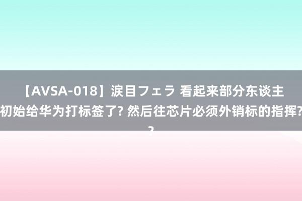 【AVSA-018】涙目フェラ 看起来部分东谈主初始给华为打标签了? 然后往芯片必须外销标的指挥?