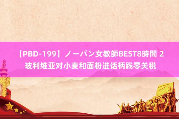 【PBD-199】ノーパン女教師BEST8時間 2 玻利维亚对小麦和面粉进话柄践零关税