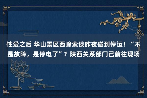 性爱之后 华山景区西峰索谈昨夜碰到停运！“不是故障，是停电了”？陕西关系部门已前往现场