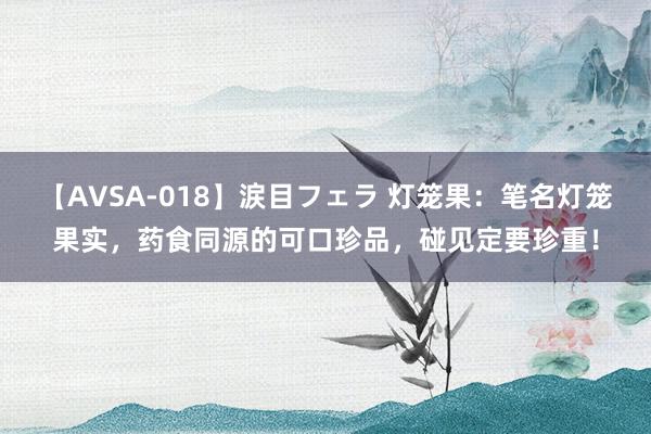 【AVSA-018】涙目フェラ 灯笼果：笔名灯笼果实，药食同源的可口珍品，碰见定要珍重！