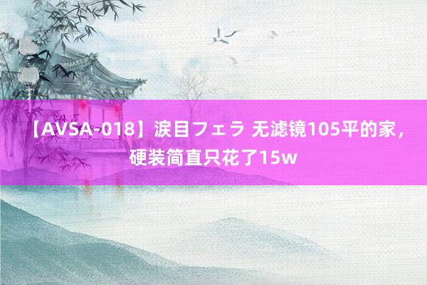 【AVSA-018】涙目フェラ 无滤镜105平的家，硬装简直只花了15w