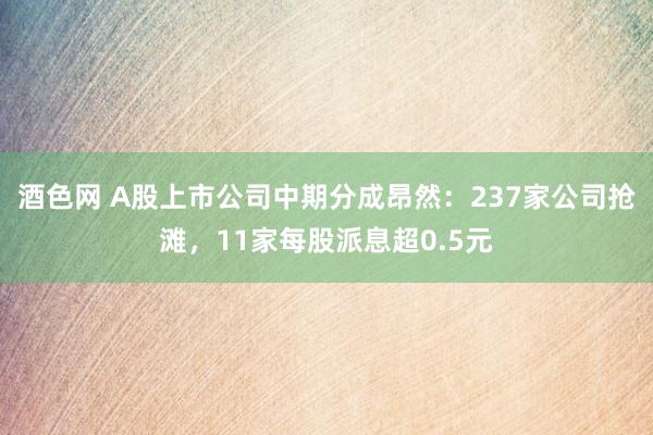 酒色网 A股上市公司中期分成昂然：237家公司抢滩，11家每股派息超0.5元