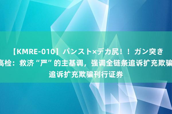 【KMRE-010】パンスト×デカ尻！！ガン突きBEST 最高检：救济“严”的主基调，强调全链条追诉扩充欺骗刊行证券