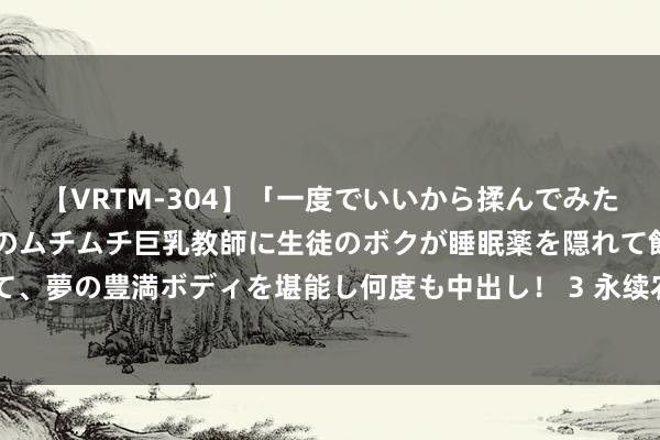 【VRTM-304】「一度でいいから揉んでみたい！」はち切れんばかりのムチムチ巨乳教師に生徒のボクが睡眠薬を隠れて飲ませて、夢の豊満ボディを堪能し何度も中出し！ 3 永续农业将于8月16日上昼起瞬息停牌