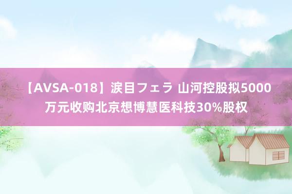 【AVSA-018】涙目フェラ 山河控股拟5000万元收购北京想博慧医科技30%股权