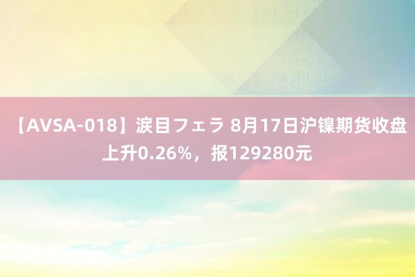 【AVSA-018】涙目フェラ 8月17日沪镍期货收盘上升0.26%，报129280元