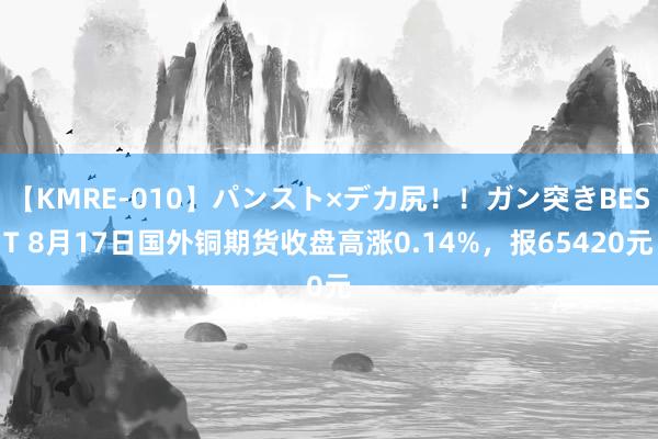 【KMRE-010】パンスト×デカ尻！！ガン突きBEST 8月17日国外铜期货收盘高涨0.14%，报65420元