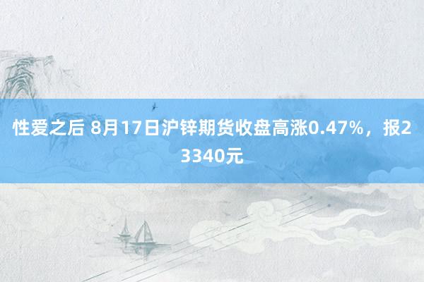 性爱之后 8月17日沪锌期货收盘高涨0.47%，报23340元