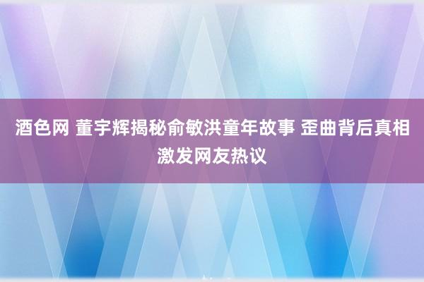 酒色网 董宇辉揭秘俞敏洪童年故事 歪曲背后真相激发网友热议