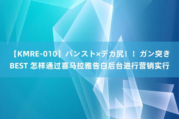 【KMRE-010】パンスト×デカ尻！！ガン突きBEST 怎样通过喜马拉雅告白后台进行营销实行