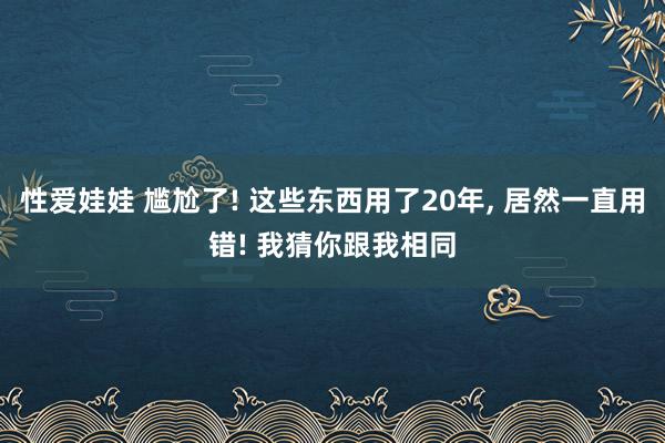 性爱娃娃 尴尬了! 这些东西用了20年， 居然一直用错! 我猜你跟我相同