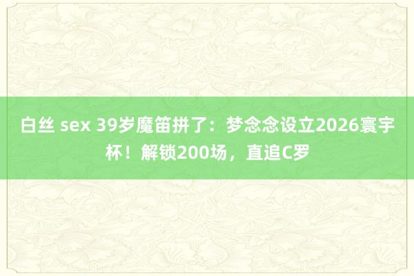 白丝 sex 39岁魔笛拼了：梦念念设立2026寰宇杯！解锁200场，直追C罗