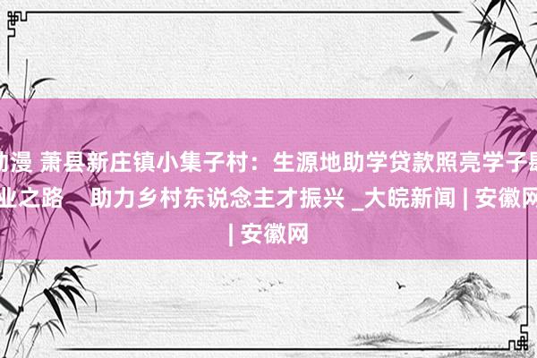 动漫 萧县新庄镇小集子村：生源地助学贷款照亮学子肆业之路    助力乡村东说念主才振兴 _大皖新闻 | 安徽网