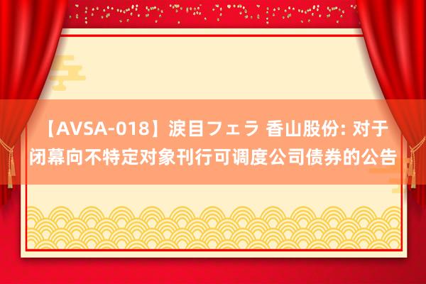 【AVSA-018】涙目フェラ 香山股份: 对于闭幕向不特定对象刊行可调度公司债券的公告