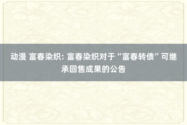 动漫 富春染织: 富春染织对于“富春转债”可继承回售成果的公告