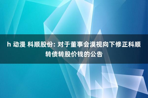 h 动漫 科顺股份: 对于董事会漠视向下修正科顺转债转股价钱的公告