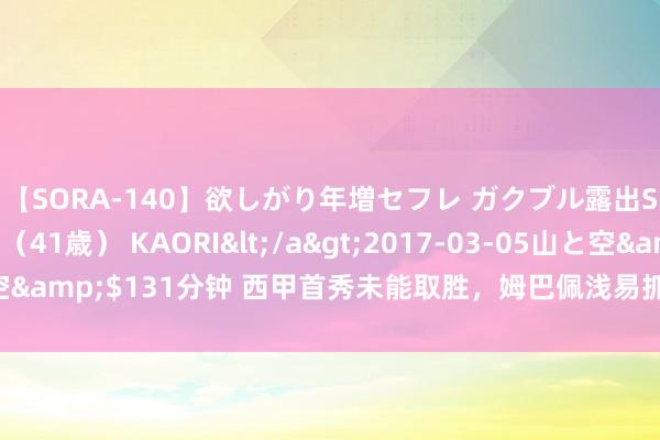 【SORA-140】欲しがり年増セフレ ガクブル露出SEX かおりサン（41歳） KAORI</a>2017-03-05山と空&$131分钟 西甲首秀未能取胜，<a href=