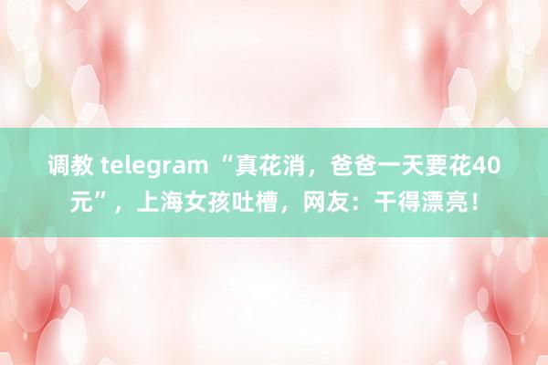 调教 telegram “真花消，爸爸一天要花40元”，上海女孩吐槽，网友：干得漂亮！