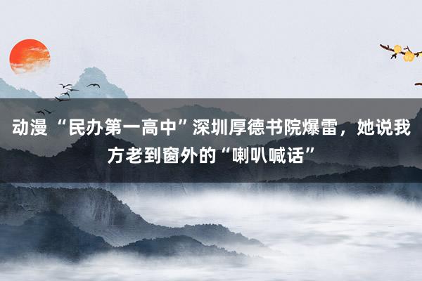 动漫 “民办第一高中”深圳厚德书院爆雷，她说我方老到窗外的“喇叭喊话”