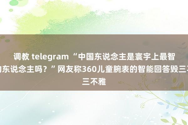 调教 telegram “中国东说念主是寰宇上最智谋的东说念主吗？”网友称360儿童腕表的智能回答毁三不雅