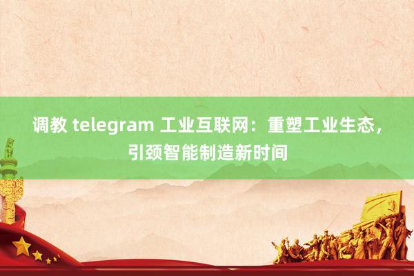 调教 telegram 工业互联网：重塑工业生态，引颈智能制造新时间