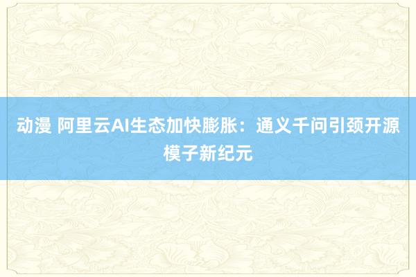 动漫 阿里云AI生态加快膨胀：通义千问引颈开源模子新纪元