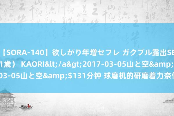 【SORA-140】欲しがり年増セフレ ガクブル露出SEX かおりサン（41歳） KAORI</a>2017-03-05山と空&$131分钟 球磨机的研磨着力奈何提高？