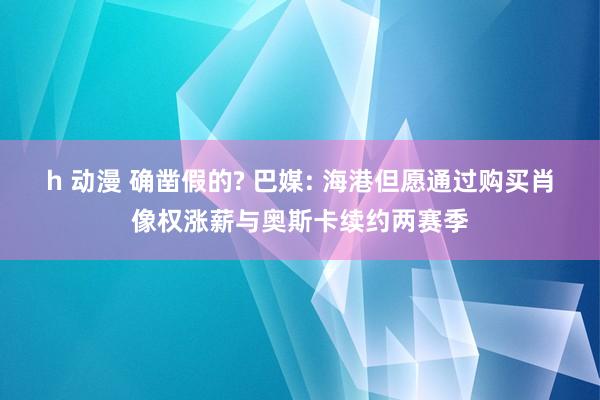 h 动漫 确凿假的? 巴媒: 海港但愿通过购买肖像权涨薪与奥斯卡续约两赛季