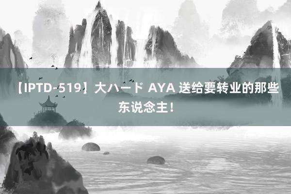 【IPTD-519】大ハード AYA 送给要转业的那些东说念主！