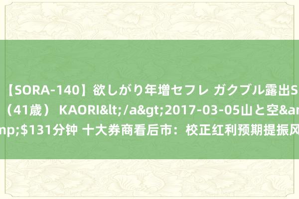 【SORA-140】欲しがり年増セフレ ガクブル露出SEX かおりサン（41歳） KAORI</a>2017-03-05山と空&$131分钟 十大券商看后市：校正红利预期提振风险偏好 短线行情依旧可期