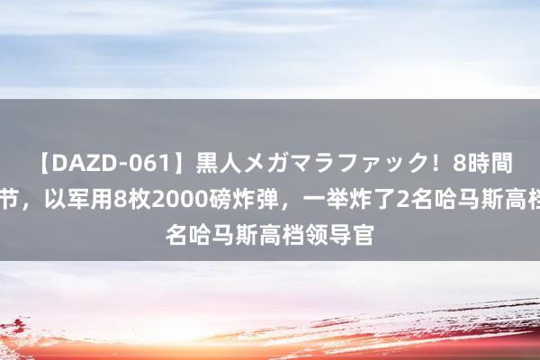 【DAZD-061】黒人メガマラファック！8時間 收拢细节，以军用8枚2000磅炸弹，一举炸了2名哈马斯高档领导官