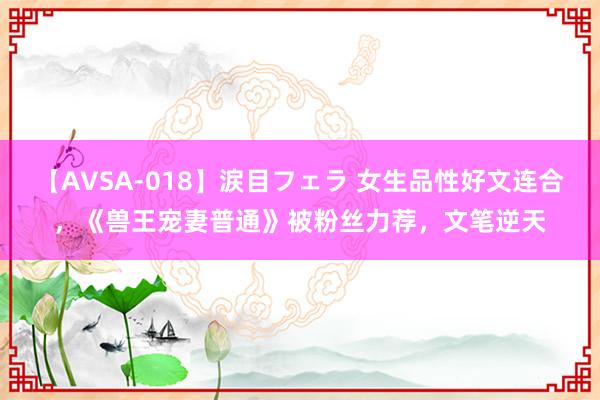 【AVSA-018】涙目フェラ 女生品性好文连合，《兽王宠妻普通》被粉丝力荐，文笔逆天