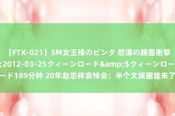 【FTX-021】SM女王様のビンタ 怒濤の顔面衝撃3時間</a>2012-03-25クィーンロード&$クィーンロード189分钟 20年赵忠祥哀悼会：半个文娱圈皆来了，于月仙红色披肩被批不尊重