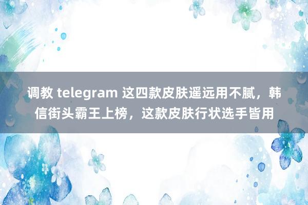 调教 telegram 这四款皮肤遥远用不腻，韩信街头霸王上榜，这款皮肤行状选手皆用